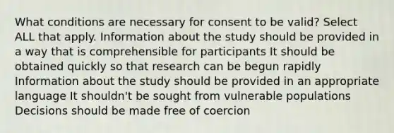 What conditions are necessary for consent to be valid? Select ALL that apply. Information about the study should be provided in a way that is comprehensible for participants It should be obtained quickly so that research can be begun rapidly Information about the study should be provided in an appropriate language It shouldn't be sought from vulnerable populations Decisions should be made free of coercion