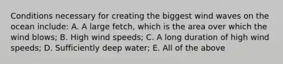 Conditions necessary for creating the biggest wind waves on the ocean include: A. A large fetch, which is the area over which the wind blows; B. High wind speeds; C. A long duration of high wind speeds; D. Sufficiently deep water; E. All of the above