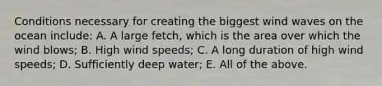 Conditions necessary for creating the biggest wind waves on the ocean include: A. A large fetch, which is the area over which the wind blows; B. High wind speeds; C. A long duration of high wind speeds; D. Sufficiently deep water; E. All of the above.