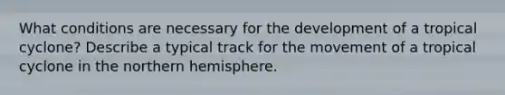 What conditions are necessary for the development of a tropical cyclone? Describe a typical track for the movement of a tropical cyclone in the northern hemisphere.