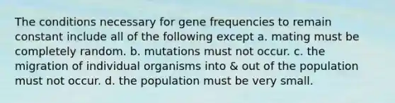 The conditions necessary for gene frequencies to remain constant include all of the following except a. mating must be completely random. b. mutations must not occur. c. the migration of individual organisms into & out of the population must not occur. d. the population must be very small.