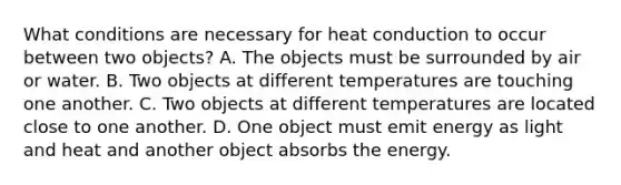 What conditions are necessary for heat conduction to occur between two objects? A. The objects must be surrounded by air or water. B. Two objects at different temperatures are touching one another. C. Two objects at different temperatures are located close to one another. D. One object must emit energy as light and heat and another object absorbs the energy.