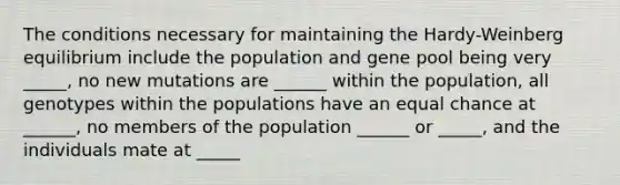 The conditions necessary for maintaining the Hardy-Weinberg equilibrium include the population and gene pool being very _____, no new mutations are ______ within the population, all genotypes within the populations have an equal chance at ______, no members of the population ______ or _____, and the individuals mate at _____