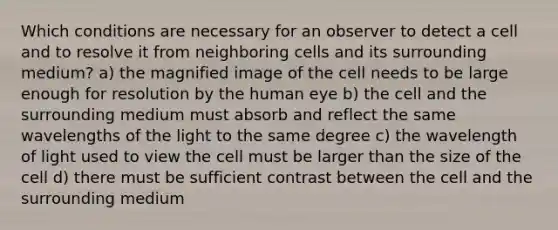 Which conditions are necessary for an observer to detect a cell and to resolve it from neighboring cells and its surrounding medium? a) the magnified image of the cell needs to be large enough for resolution by the human eye b) the cell and the surrounding medium must absorb and reflect the same wavelengths of the light to the same degree c) the wavelength of light used to view the cell must be larger than the size of the cell d) there must be sufficient contrast between the cell and the surrounding medium