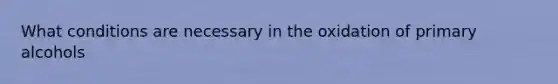 What conditions are necessary in the oxidation of primary alcohols