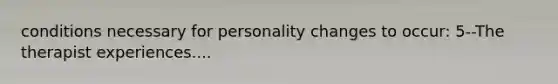 conditions necessary for personality changes to occur: 5--The therapist experiences....