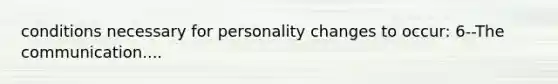 conditions necessary for personality changes to occur: 6--The communication....