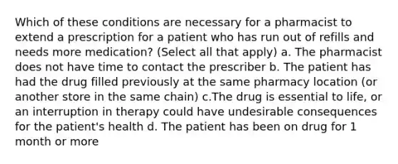 Which of these conditions are necessary for a pharmacist to extend a prescription for a patient who has run out of refills and needs more medication? (Select all that apply) a. The pharmacist does not have time to contact the prescriber b. The patient has had the drug filled previously at the same pharmacy location (or another store in the same chain) c.The drug is essential to life, or an interruption in therapy could have undesirable consequences for the patient's health d. The patient has been on drug for 1 month or more