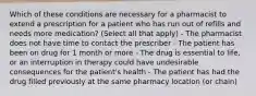 Which of these conditions are necessary for a pharmacist to extend a prescription for a patient who has run out of refills and needs more medication? (Select all that apply) - The pharmacist does not have time to contact the prescriber - The patient has been on drug for 1 month or more - The drug is essential to life, or an interruption in therapy could have undesirable consequences for the patient's health - The patient has had the drug filled previously at the same pharmacy location (or chain)