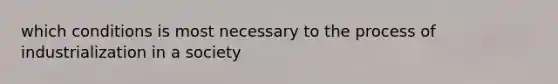 which conditions is most necessary to the process of industrialization in a society