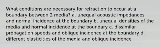 What conditions are necessary for refraction to occur at a boundary between 2 media? a. unequal acoustic impedances and normal incidence at the boundary b. unequal densities of the media and normal incidence at the boundary c. dissimilar propagation speeds and oblique incidence at the boundary d. different elasticities of the media and oblique incidence