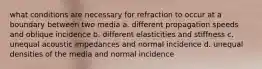 what conditions are necessary for refraction to occur at a boundary between two media a. different propagation speeds and oblique incidence b. different elasticities and stiffness c. unequal acoustic impedances and normal incidence d. unequal densities of the media and normal incidence