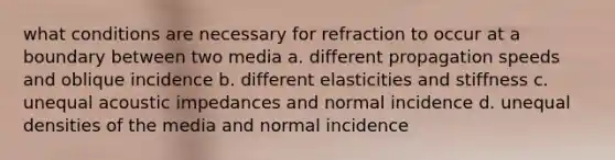 what conditions are necessary for refraction to occur at a boundary between two media a. different propagation speeds and oblique incidence b. different elasticities and stiffness c. unequal acoustic impedances and normal incidence d. unequal densities of the media and normal incidence