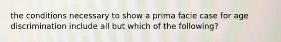 the conditions necessary to show a prima facie case for age discrimination include all but which of the following?