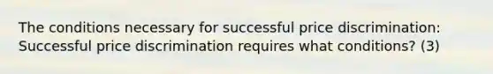 The conditions necessary for successful price discrimination: Successful price discrimination requires what conditions? (3)