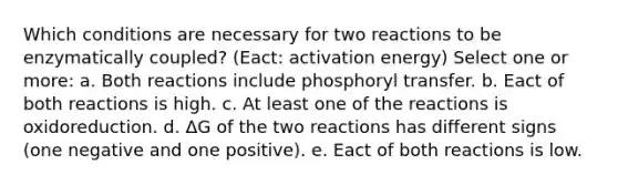 Which conditions are necessary for two reactions to be enzymatically coupled? (Eact: activation energy) Select one or more: a. Both reactions include phosphoryl transfer. b. Eact of both reactions is high. c. At least one of the reactions is oxidoreduction. d. ΔG of the two reactions has different signs (one negative and one positive). e. Eact of both reactions is low.