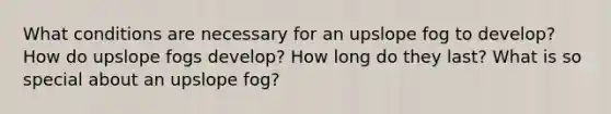 What conditions are necessary for an upslope fog to develop? How do upslope fogs develop? How long do they last? What is so special about an upslope fog?