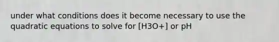 under what conditions does it become necessary to use the quadratic equations to solve for [H3O+] or pH