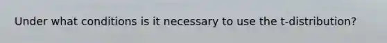 Under what conditions is it necessary to use the t-distribution?