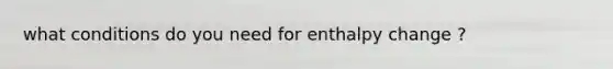 what conditions do you need for enthalpy change ?