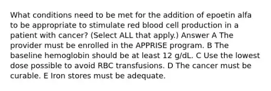 What conditions need to be met for the addition of epoetin alfa to be appropriate to stimulate red blood cell production in a patient with cancer? (Select ALL that apply.) Answer A The provider must be enrolled in the APPRISE program. B The baseline hemoglobin should be at least 12 g/dL. C Use the lowest dose possible to avoid RBC transfusions. D The cancer must be curable. E Iron stores must be adequate.