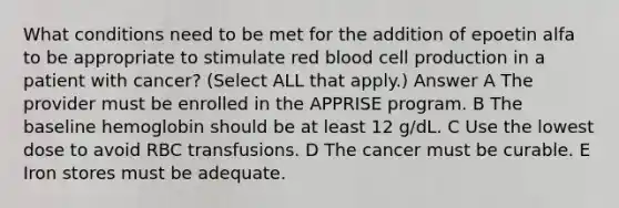 What conditions need to be met for the addition of epoetin alfa to be appropriate to stimulate red blood cell production in a patient with cancer? (Select ALL that apply.) Answer A The provider must be enrolled in the APPRISE program. B The baseline hemoglobin should be at least 12 g/dL. C Use the lowest dose to avoid RBC transfusions. D The cancer must be curable. E Iron stores must be adequate.