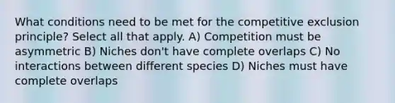 What conditions need to be met for the competitive exclusion principle? Select all that apply. A) Competition must be asymmetric B) Niches don't have complete overlaps C) No interactions between different species D) Niches must have complete overlaps