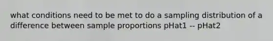 what conditions need to be met to do a sampling distribution of a difference between sample proportions pHat1 -- pHat2