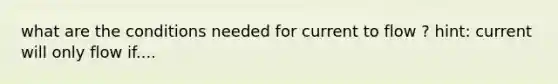 what are the conditions needed for current to flow ? hint: current will only flow if....