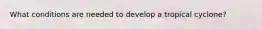 What conditions are needed to develop a tropical cyclone?