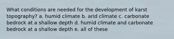 What conditions are needed for the development of karst topography? a. humid climate b. arid climate c. carbonate bedrock at a shallow depth d. humid climate and carbonate bedrock at a shallow depth e. all of these