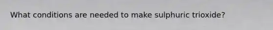 What conditions are needed to make sulphuric trioxide?