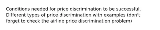 Conditions needed for price discrimination to be successful. Different types of price discrimination with examples (don't forget to check the airline price discrimination problem)