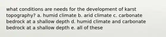 what conditions are needs for the development of karst topography? a. humid climate b. arid climate c. carbonate bedrock at a shallow depth d. humid climate and carbonate bedrock at a shallow depth e. all of these