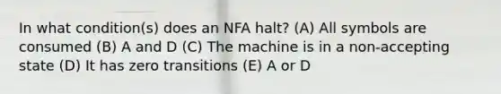 In what condition(s) does an NFA halt? (A) All symbols are consumed (B) A and D (C) The machine is in a non-accepting state (D) It has zero transitions (E) A or D