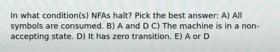 In what condition(s) NFAs halt? Pick the best answer: A) All symbols are consumed. B) A and D C) The machine is in a non-accepting state. D) It has zero transition. E) A or D