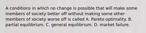 A conditions in which no change is possible that will make some members of society better off without making some other members of society worse off is called A. Pareto optimality. B. partial equilibrium. C. general equilibrium. D. market failure.