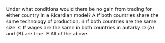 Under what conditions would there be no gain from trading for either country in a Ricardian model? A If both countries share the same technology of production. B If both countries are the same size. C If wages are the same in both countries in autarky. D (A) and (B) are true. E All of the above.