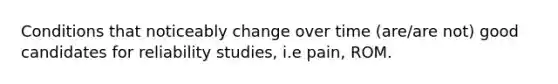 Conditions that noticeably change over time (are/are not) good candidates for reliability studies, i.e pain, ROM.