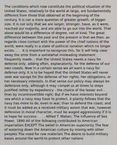 The conditions which now constitute the political situation of the United States, relatively to the world at large, are fundamentally different from those that obtained at the beginning of the century. It is not a mere question of greater growth, of bigger size. It is not only that we are larger, stronger, have, as it were, reached our majority, and are able to go out into the world. That alone would be a difference of degree, not of kind. The great difference between the past and the present is that we then, as regards close contact with the power of the chief nations of the world, were really in a state of political isolation which no longer exists. . . . It is important to recognize this, for it will help clear away the error from a somewhat misleading statement frequently made, - that the United States needs a navy for defense only, adding often, explanatorily, for the defense of our own coasts. Now in a certain sense we all want a navy for defense only. It is to be hoped that the United States will never seek war except for the defense of her rights, her obligations, or her necessary interests. In that sense our policy may always be defensive only, although it may compel us at times to steps justified rather by expediency - the choice of the lesser evil - than by incontrovertible right. But if we have interests beyond sea which a navy may have to protect, it plainly follows that the navy has more to do, even in war, than to defend the coast; and it must be added as a received military axiom that war, however defensive in moral character, must be waged aggressively if it is to hope for success . . . . Alfred T. Mahan, The Influence of Sea Power, 1890 All of the following contributed to American imperialism EXCEPT The belief in American superiority The fear of watering down the American culture by mixing with other peoples The need for raw materials The desire to build military bases around the world to protect other nations