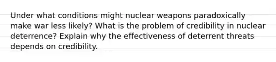 Under what conditions might nuclear weapons paradoxically make war less likely? What is the problem of credibility in nuclear deterrence? Explain why the effectiveness of deterrent threats depends on credibility.