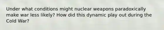 Under what conditions might nuclear weapons paradoxically make war less likely? How did this dynamic play out during the Cold War?