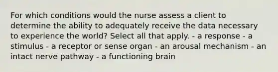 For which conditions would the nurse assess a client to determine the ability to adequately receive the data necessary to experience the world? Select all that apply. - a response - a stimulus - a receptor or sense organ - an arousal mechanism - an intact nerve pathway - a functioning brain