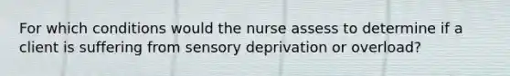 For which conditions would the nurse assess to determine if a client is suffering from sensory deprivation or overload?