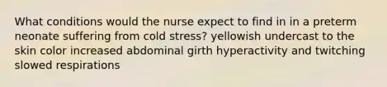 What conditions would the nurse expect to find in in a preterm neonate suffering from cold stress? yellowish undercast to the skin color increased abdominal girth hyperactivity and twitching slowed respirations