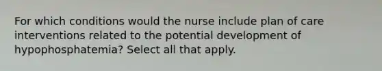 For which conditions would the nurse include plan of care interventions related to the potential development of hypophosphatemia? Select all that apply.