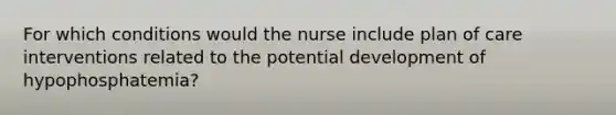 For which conditions would the nurse include plan of care interventions related to the potential development of hypophosphatemia?