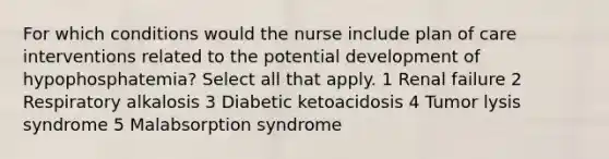 For which conditions would the nurse include plan of care interventions related to the potential development of hypophosphatemia? Select all that apply. 1 Renal failure 2 Respiratory alkalosis 3 Diabetic ketoacidosis 4 Tumor lysis syndrome 5 Malabsorption syndrome