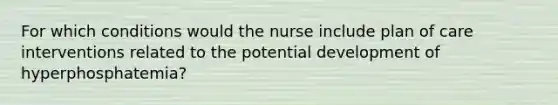 For which conditions would the nurse include plan of care interventions related to the potential development of hyperphosphatemia?