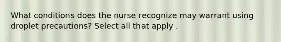 What conditions does the nurse recognize may warrant using droplet precautions? Select all that apply .